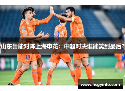 山东鲁能对阵上海申花：中超对决谁能笑到最后？